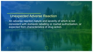 7
Unexpected Adverse Reaction
An adverse reaction nature and severity of which is not
consistent with domestic labelling or market authorisation, or
expected from characteristics of drug action.
 