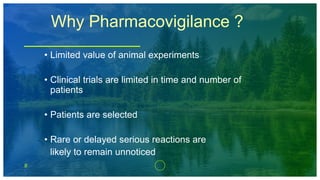 8
Why Pharmacovigilance ?
• Limited value of animal experiments
• Clinical trials are limited in time and number of
patients
• Patients are selected
• Rare or delayed serious reactions are
likely to remain unnoticed
 