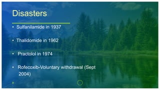 9
Disasters
• Sulfanilamide in 1937
• Thalidomide in 1962
• Practolol in 1974
• Rofecoxib-Voluntary withdrawal (Sept
2004)
 