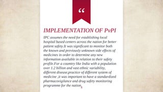 “
IMPLEMENTATION OF PvPI
IPC assumes the need for establishing local
hospital based centers across the nation for better
patient safety.It was significant to monitor both
the known and previously unknown side effects of
medicines in order to determine any new
information available in relation to their safety
profile.For a coumtry like India with a population
over 1.2 billion and vast ethnic variability,
different disease,practice of different system of
medicine ,it was important to have a standardized
pharmacovigilance and drug safety monitoring
programme for the nation.
4
 