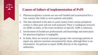 Causes of failure of implementation of PvPI
1. Pharmacovigilance systems are not well funded and systematized for a
vast country like India to serve patients and public.
2. The data obtained to the data in zonal centers from various peripheral
centers is often poor and not well-analyzed. There is inadequate research
on ADRs in India, so the exact incidence of specific ADR is unknown.
3. Involvement of healthcare professionals and knowledge and motivation
for pharmacovigilance is negligible.
4. In India, there are several consumers groups who encourage patients to
report any adverse reactions encountered by them, although there is no
information for patients to report ADRs directly to the regulatory
authorities.
9
 