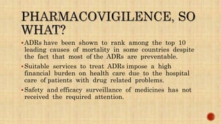 ADRs have been shown to rank among the top 10
leading causes of mortality in some countries despite
the fact that most of the ADRs are preventable.
Suitable services to treat ADRs impose a high
financial burden on health care due to the hospital
care of patients with drug related problems.
Safety and efficacy surveillance of medicines has not
received the required attention.
 