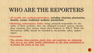  All health care professionals/workers, including clinicians, pharmacists,
dentists, nurses, traditional medicine practitioners.
 Marketing authorization holder, being primarily responsible for the
safety of their products, they are obligated to report serious adverse
drug reactions they receive about their Products to IPhvV. While the
Non-serious ADRs should be included in the periodic safety update
report.
 Consumers
 The adverse drug reaction report does not constitute an admission
that you or any other health professional or the drug contributed to
or caused the event in any way.
 
