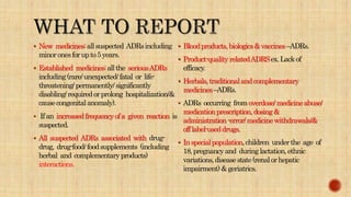  New medicines:allsuspected ADRsincluding
minoronesforupto5years.
 Established medicines:allthe seriousADRs
including(rare/unexpected/fatal or life-
threatening/permanently/significantly
disabling/requiredorprolong hospitalization/&
causecongenitalanomaly).
 Ifan increasedfrequencyofa given reaction is
suspected.
 All suspected ADRs associated with drug-
drug, drug-food/foodsupplements (including
herbal and complementaryproducts)
interactions.
 Bloodproducts,biologics&vaccines–ADRs.
 Product-qualityrelatedADRSex.Lackof
efficacy.
 Herbals,traditionalandcomplementary
medicines–ADRs.
 ADRs occurring fromoverdose/medicineabuse/
medicationprescription,dosing&
administration-error/medicinewithdrawals/&
offlabel-useddrugs.
 Inspecialpopulation,children underthe age of
18,pregnancyand duringlactation,ethnic
variations,diseasestate(renalorhepatic
impairment)&geriatrics.
 