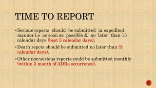 Serious reports should be submitted in expedited
manner i.e as soon as possible & no later than 15
calendar days (best 5 calendar days).
Death repots should be submitted no later than (3
calendar days).
Other non-serious reports could be submitted monthly
(within 3 month of ADRs occurrence).
 