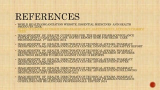  WORLD HEALTH ORGANIZATION WEBSITE, ESSENTIAL MEDICINES AND HEALTH
PRODUCTS. LINK:
HTTPS://WWW.WHO.INT/MEDICINES/AREAS/QUALITY_SAFETY/SAFETY_EFFICACY/PHARMVI
GI/EN/
 IRAQI MINISTRY OF HEALTH, GUIDELINES FOR THE IRAQI PHARMACOVIGILANCE
SYSTEM (IPHVC) INDIV IDUAL CASE SAFTEY REPORT (ICSR) FOR HELTH CARE
PROFESSIONALS. 1ST EDITION 2012.
 IRAQI MINISTRY OF HEALTH, DIRECTORATE OF TECHNICAL AFFAIRS, PHARMACY
DEPARTMENT, IRAQI PHARMACOVIGILANCE CENTRE. INDIVIDUAL CASE SAFTEY REPORT
 IRAQI MINISTRY OF HEALTH, DIRECTORATE OF TECHNICAL AFFAIRS, PHARMACY
DEPARTMENT, IRAQI PHARMACOVIGILANCE CENTRE. DAILY RECORDS OF ADVERSE
REACTIONS RELATED TO DRUGS AGAINST COVID-19 REPORTS
 IRAQI MINISTRY OF HEALTH, DIRECTORATE OF TECHNICAL AFFAIRS, PHARMACY
DEPARTMENT, IRAQI PHARMACOVIGILANCE CENTRE. ADVERSE EVENTS AFTER
IMMUNIZATION REPORTS
 IRAQI MINISTRY OF HEALTH, DIRECTORATE OF TECHNICAL AFFAIRS, PHARMACY
DEPARTMENT, IRAQI PHARMACOVIGILANCE CENTRE. ADVERSE EVENTS FOLLOWING
IMMUNIZATION AEFI [PRESENTATION] 2021
 IRAQI MINISTRY OF HEALTH, DIRECTORATE OF TECHNICAL AFFAIRS, PHARMACY
DEPARTMENT, IRAQI PHARMACOVIGILANCE CENTRE. IRAQI PHARMACOVIGILANCE
GUIDELINES FOR HEALTHCARE PROFESSIONALS. EDITION 2024
 
