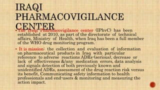  The Iraqi Pharmacovigilance center (IPhvC) has been
established at 2010, as part of the directorate of technical
affairs, Ministry of Health, when Iraq has been a full member
of the WHO drug monitoring program.
 It is mission: the collection and evaluation of information
on pharmaceutical products in Iraq with particular
reference to adverse reactions ADRs-(serious), decrease or
lack of effectiveness &/any medication errors, data analysis
and signals detection of both previously known and
unidentified ADRs, assessment of the drug reaction risk versus
its benefit, Communicating safety information to health
professionals and end-users & monitoring and measuring the
action impact.
 