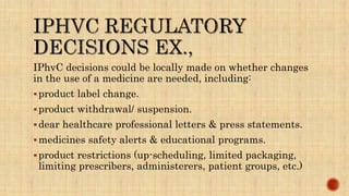 IPhvC decisions could be locally made on whether changes
in the use of a medicine are needed, including:
product label change.
product withdrawal/ suspension.
dear healthcare professional letters & press statements.
medicines safety alerts & educational programs.
product restrictions (up-scheduling, limited packaging,
limiting prescribers, administerers, patient groups, etc.)
 