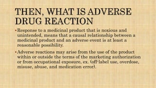 Response to a medicinal product that is noxious and
unintended, means that a causal relationship between a
medicinal product and an adverse event is at least a
reasonable possibility.
Adverse reactions may arise from the use of the product
within or outside the terms of the marketing authorization
or from occupational exposure, ex. (off-label use, overdose,
misuse, abuse, and medication error).
 