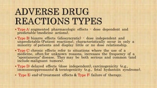 Type A: augmented pharmacologic effects - dose dependent and
predictable (medicine actions).
 Type B: bizarre effects (idiosyncratic) - dose independent and
unpredictable (Patient reactions), characteristically occur in only a
minority of patients and display little or no dose relationship.
 Type C: chronic effects refer to situations where the use of a
medicine, often for unknown reasons, increases the frequency of a
"spontaneous" disease. They may be both serious and common (and
include malignant tumors).
 Type D: delayed effects (dose independent), carcinogenicity (e.g.,
immunosuppressants) & teratogenicity (e.g., fetal hydantoin syndrome).
 Type E: end-of-treatment effects & Type F: failure of therapy.
 