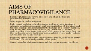  Enhance pt. Rational, careful and safe use of all medical and
paramedical interventions.
 Support public health programs.
 Reduction of medicine-related problems leading to better treatment
outcomes (detection, assessment and communication of the risks and
benefits of drugs and communicate the findings in a timely manner),
that lead to the prevention of harm, maximization of benefits, &
understanding other issues that result of circumstances around drug use,
like: medication errors, healthcare system-related errors, quality defects,
substandard and falsified drugs.
 Improving patient confidence in professional practice, satisfaction for the
fulfillment of a moral and professional obligation.
 Access to feedback information on medicine-related reported problems.
 