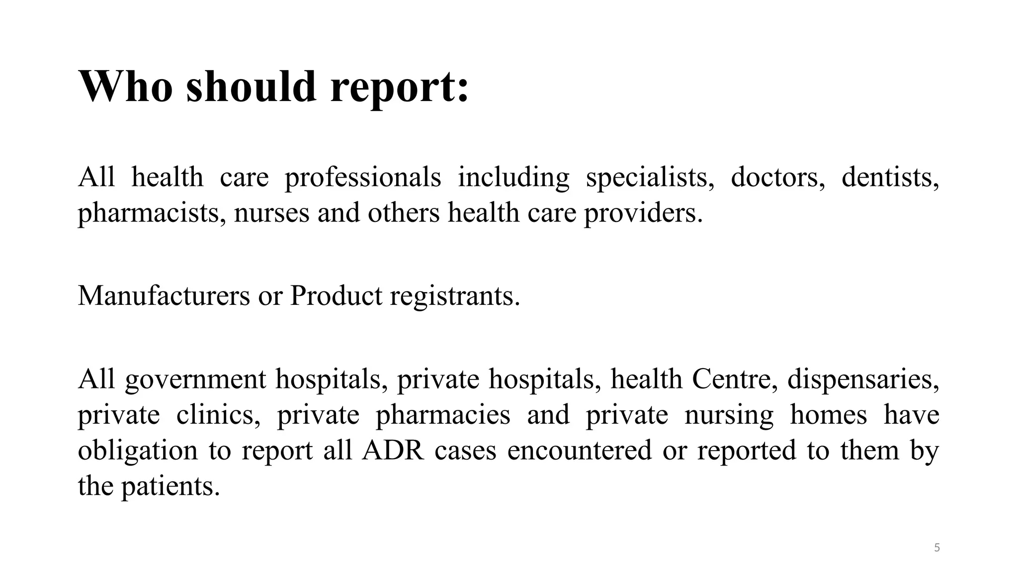 5
Who should report:
All health care professionals including specialists, doctors, dentists,
pharmacists, nurses and others health care providers.
Manufacturers or Product registrants.
All government hospitals, private hospitals, health Centre, dispensaries,
private clinics, private pharmacies and private nursing homes have
obligation to report all ADR cases encountered or reported to them by
the patients.
 