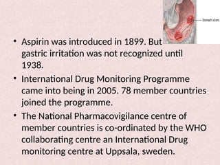 • Aspirin was introduced in 1899. But
gastric irritation was not recognized until
1938.
• International Drug Monitoring Programme
came into being in 2005. 78 member countries
joined the programme.
• The National Pharmacovigilance centre of
member countries is co-ordinated by the WHO
collaborating centre an International Drug
monitoring centre at Uppsala, sweden.
 