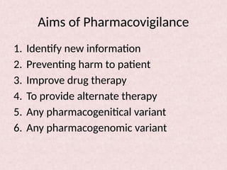 Aims of Pharmacovigilance
1. Identify new information
2. Preventing harm to patient
3. Improve drug therapy
4. To provide alternate therapy
5. Any pharmacogenitical variant
6. Any pharmacogenomic variant
 
