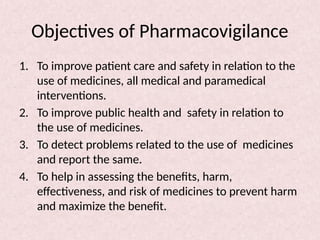 Objectives of Pharmacovigilance
1. To improve patient care and safety in relation to the
use of medicines, all medical and paramedical
interventions.
2. To improve public health and safety in relation to
the use of medicines.
3. To detect problems related to the use of medicines
and report the same.
4. To help in assessing the benefits, harm,
effectiveness, and risk of medicines to prevent harm
and maximize the benefit.
 