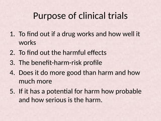 Purpose of clinical trials
1. To find out if a drug works and how well it
works
2. To find out the harmful effects
3. The benefit-harm-risk profile
4. Does it do more good than harm and how
much more
5. If it has a potential for harm how probable
and how serious is the harm.
 