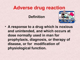 Adverse drug reaction
Definition
• A response to a drug which is noxious
and unintended, and which occurs at
dose normally used in man for
prophylaxis, diagnosis, or therapy of
disease, or for modification of
physiological function.
 