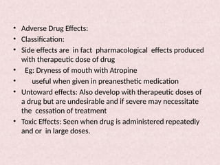 • Adverse Drug Effects:
• Classification:
• Side effects are in fact pharmacological effects produced
with therapeutic dose of drug
• Eg: Dryness of mouth with Atropine
• useful when given in preanesthetic medication
• Untoward effects: Also develop with therapeutic doses of
a drug but are undesirable and if severe may necessitate
the cessation of treatment
• Toxic Effects: Seen when drug is administered repeatedly
and or in large doses.
 