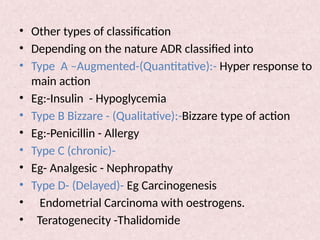 • Other types of classification
• Depending on the nature ADR classified into
• Type A –Augmented-(Quantitative):- Hyper response to
main action
• Eg:-Insulin - Hypoglycemia
• Type B Bizzare - (Qualitative):-Bizzare type of action
• Eg:-Penicillin - Allergy
• Type C (chronic)-
• Eg- Analgesic - Nephropathy
• Type D- (Delayed)- Eg Carcinogenesis
• Endometrial Carcinoma with oestrogens.
• Teratogenecity -Thalidomide
 