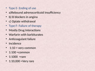 • Type E- Ending of use
• a)Rebound adrenocorticoid insufficiency
• b) B blockers in angina
• c) Opiate withdrawal
• Type F- Failure of therapy
• Mostly Drug Interactions
• Warfarin with barbiturates
• Anticoagulant failure
• Incidence
• 1:10 = very common
• 1:100 =common
• 1:1000 =rare
• 1:10,000 =Very rare
 