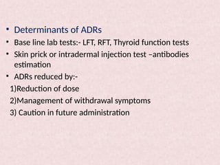 • Determinants of ADRs
• Base line lab tests:- LFT, RFT, Thyroid function tests
• Skin prick or intradermal injection test –antibodies
estimation
• ADRs reduced by:-
1)Reduction of dose
2)Management of withdrawal symptoms
3) Caution in future administration
 