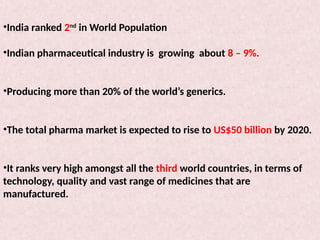 •India ranked 2nd
in World Population
•Indian pharmaceutical industry is growing about 8 – 9%.
•Producing more than 20% of the world’s generics.
•The total pharma market is expected to rise to US$50 billion by 2020.
•It ranks very high amongst all the third world countries, in terms of
technology, quality and vast range of medicines that are
manufactured.
 