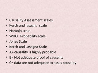 • Causality Assessment scales
• Kerch and lasagna scale
• Naranjo scale
• WHO Probability scale
• Jones Scale
• Kerch and Lasagna Scale
• A= causality is highly probable
• B= Not adequate proof of causality
• C= data are not adequate to asses causality
 
