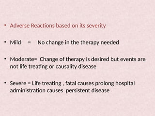 • Adverse Reactions based on its severity
• Mild = No change in the therapy needed
• Moderate= Change of therapy is desired but events are
not life treating or causality disease
• Severe = Life treating , fatal causes prolong hospital
administration causes persistent disease
 