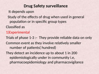 Drug Safety surveillance
It depends upon
Study of the effects of drug when used in general
population or in specific group types
Classified as
1)Experimental
Trials of phase 1-3 :- They provide reliable data on only
Common event as they involve relatively smaller
number of patients( hundred)
They detect an incidence up to about 1 in 200
epidemiologically under in community i.e,
pharmacoepidemiology and pharmacovigilance
 