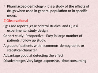 • Pharmacoepidemiology:- it is a study of the effects of
drugs when used in general population or in specific
group.
2)Observational
Eg: Case reports ,case control studies, and Quasi
experimental study design
Cohort study:-Prospective –Easy in large number of
patients, follow up study.
A group of patients within common demographic or
statistical character
Advantage good at detecting the effect
Disadvantages Very large ,expensive, time consuming
 