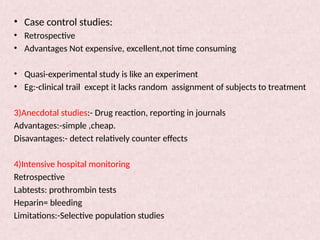 • Case control studies:
• Retrospective
• Advantages Not expensive, excellent,not time consuming
• Quasi-experimental study is like an experiment
• Eg:-clinical trail except it lacks random assignment of subjects to treatment
3)Anecdotal studies:- Drug reaction, reporting in journals
Advantages:-simple ,cheap.
Disavantages:- detect relatively counter effects
4)Intensive hospital monitoring
Retrospective
Labtests: prothrombin tests
Heparin= bleeding
Limitations:-Selective population studies
 