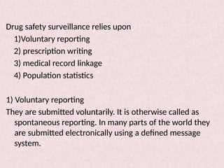 Drug safety surveillance relies upon
1)Voluntary reporting
2) prescription writing
3) medical record linkage
4) Population statistics
1) Voluntary reporting
They are submitted voluntarily. It is otherwise called as
spontaneous reporting. In many parts of the world they
are submitted electronically using a defined message
system.
 