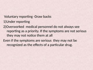 Voluntary reporting -Draw backs
1)Under reporting
2)Overworked medical personnel do not always see
reporting as a priority. If the symptoms are not serious
they may not notice them at all
Even if the symptoms are serious they may not be
recognized as the effects of a particular drug.
 
