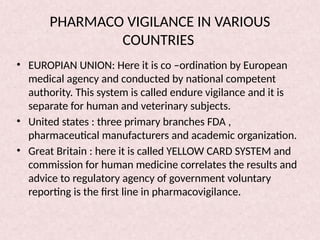 PHARMACO VIGILANCE IN VARIOUS
COUNTRIES
• EUROPIAN UNION: Here it is co –ordination by European
medical agency and conducted by national competent
authority. This system is called endure vigilance and it is
separate for human and veterinary subjects.
• United states : three primary branches FDA ,
pharmaceutical manufacturers and academic organization.
• Great Britain : here it is called YELLOW CARD SYSTEM and
commission for human medicine correlates the results and
advice to regulatory agency of government voluntary
reporting is the first line in pharmacovigilance.
 