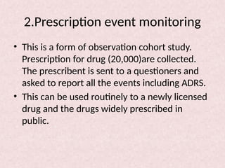 2.Prescription event monitoring
• This is a form of observation cohort study.
Prescription for drug (20,000)are collected.
The prescribent is sent to a questioners and
asked to report all the events including ADRS.
• This can be used routinely to a newly licensed
drug and the drugs widely prescribed in
public.
 
