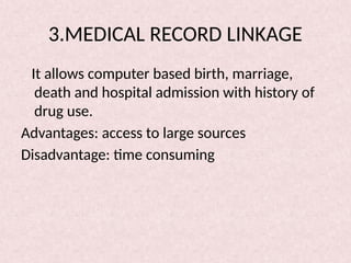 3.MEDICAL RECORD LINKAGE
It allows computer based birth, marriage,
death and hospital admission with history of
drug use.
Advantages: access to large sources
Disadvantage: time consuming
 