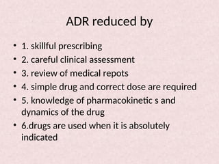 ADR reduced by
• 1. skillful prescribing
• 2. careful clinical assessment
• 3. review of medical repots
• 4. simple drug and correct dose are required
• 5. knowledge of pharmacokinetic s and
dynamics of the drug
• 6.drugs are used when it is absolutely
indicated
 