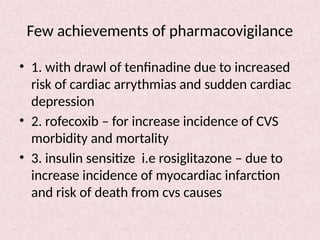 Few achievements of pharmacovigilance
• 1. with drawl of tenfinadine due to increased
risk of cardiac arrythmias and sudden cardiac
depression
• 2. rofecoxib – for increase incidence of CVS
morbidity and mortality
• 3. insulin sensitize i.e rosiglitazone – due to
increase incidence of myocardiac infarction
and risk of death from cvs causes
 