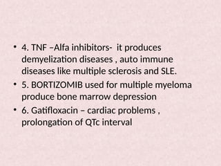 • 4. TNF –Alfa inhibitors- it produces
demyelization diseases , auto immune
diseases like multiple sclerosis and SLE.
• 5. BORTIZOMIB used for multiple myeloma
produce bone marrow depression
• 6. Gatifloxacin – cardiac problems ,
prolongation of QTc interval
 