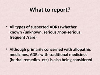 What to report?
• All types of suspected ADRs (whether
known /unknown, serious /non-serious,
frequent /rare)
• Although primarily concerned with allopathic
medicines, ADRs with traditional medicines
(herbal remedies etc) is also being considered
 