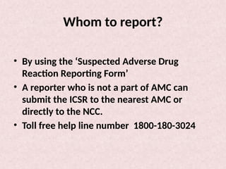 Whom to report?
• By using the ‘Suspected Adverse Drug
Reaction Reporting Form’
• A reporter who is not a part of AMC can
submit the ICSR to the nearest AMC or
directly to the NCC.
• Toll free help line number 1800-180-3024
 