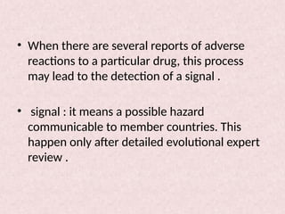 • When there are several reports of adverse
reactions to a particular drug, this process
may lead to the detection of a signal .
• signal : it means a possible hazard
communicable to member countries. This
happen only after detailed evolutional expert
review .
 