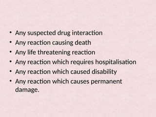 • Any suspected drug interaction
• Any reaction causing death
• Any life threatening reaction
• Any reaction which requires hospitalisation
• Any reaction which caused disability
• Any reaction which causes permanent
damage.
 
