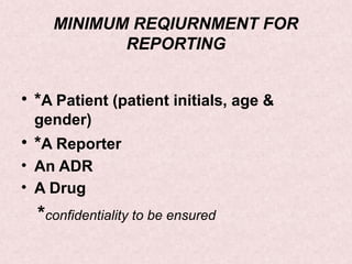 MINIMUM REQIURNMENT FOR
REPORTING
• *A Patient (patient initials, age &
gender)
• *A Reporter
• An ADR
• A Drug
*confidentiality to be ensured
 