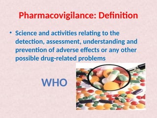 Pharmacovigilance: Definition
• Science and activities relating to the
detection, assessment, understanding and
prevention of adverse effects or any other
possible drug-related problems
WHO
 