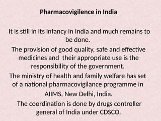 Pharmacovigilence in India
It is still in its infancy in India and much remains to
be done.
The provision of good quality, safe and effective
medicines and their appropriate use is the
responsibility of the government.
The ministry of health and family welfare has set
of a national pharmacovigilance programme in
AIIMS, New Delhi, India.
The coordination is done by drugs controller
general of India under CDSCO.
 