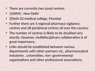 • There are currently two zonal centres.
• 1)AIIMS , New Delhi
• 2)Seth GS medical college, Mumbai
• Further there are 5 regional pharmaco vigilance.
centres and 28 peripheral centres all over the country.
• The number of centres is likely to be doubled very
shortly. However, multidisciplinary collaboration is of
great importance.
• Links should be established between various
departments with other partners viz., pharmaceutical
industries , universities, non- governmental
organisations and other professional associations.
 