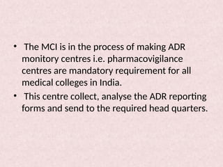 • The MCI is in the process of making ADR
monitory centres i.e. pharmacovigilance
centres are mandatory requirement for all
medical colleges in India.
• This centre collect, analyse the ADR reporting
forms and send to the required head quarters.
 