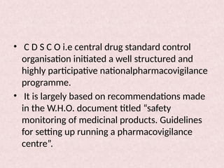 • C D S C O i.e central drug standard control
organisation initiated a well structured and
highly participative nationalpharmacovigilance
programme.
• It is largely based on recommendations made
in the W.H.O. document titled “safety
monitoring of medicinal products. Guidelines
for setting up running a pharmacovigilance
centre”.
 