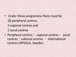 • Under these programme there must be
28 peripheral centres,
5 regional centres and
2 zonal centres
• Peripheral centres regional centres zonal
centresnational centres  international
centres UPPSALA, Sweden.
 